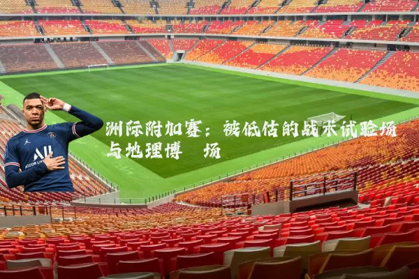 洲际附加赛:被低估的战术试验场与地理博弈场