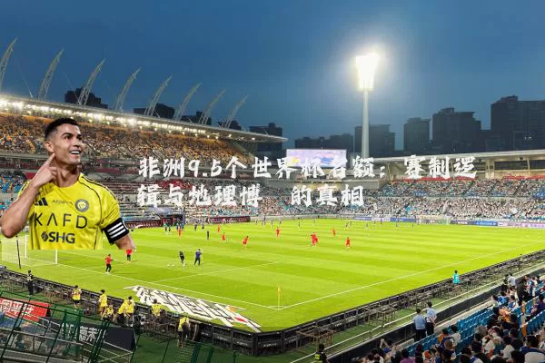 非洲9.5个世界杯名额:赛制逻辑与地理博弈的真相