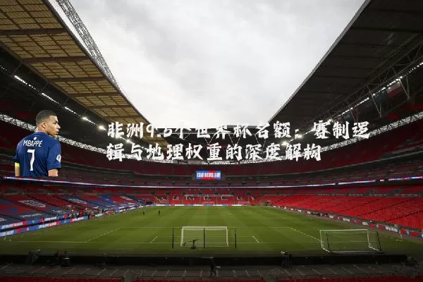 非洲9.5个世界杯名额:赛制逻辑与地理权重的深度解构