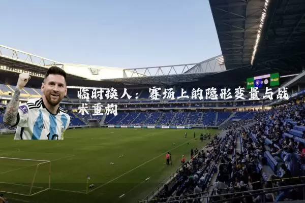 临时换人：赛场上的隐形变量与战术重构